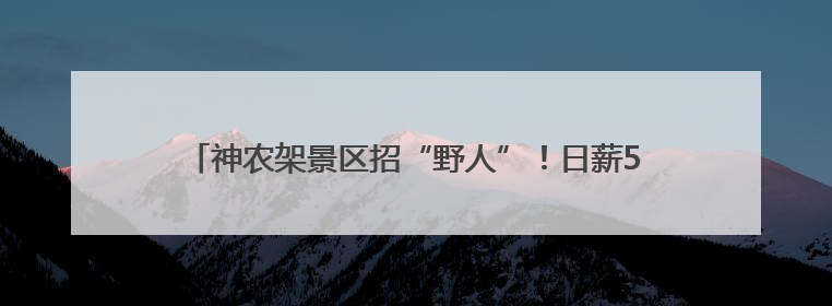 神农架景区招“野人”！日薪500元，已有近4000人报名，工作职责包括“接受游客投喂”
